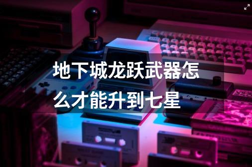 地下城龙跃武器怎么才能升到七星-第1张-游戏信息-龙启网
