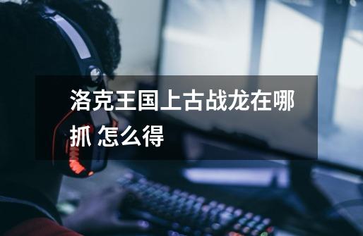 洛克王国上古战龙在哪抓 怎么得-第1张-游戏信息-龙启网