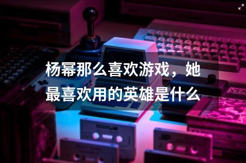 杨幂那么喜欢游戏,她最喜欢用的英雄是什么-第1张-游戏信息-龙启网
