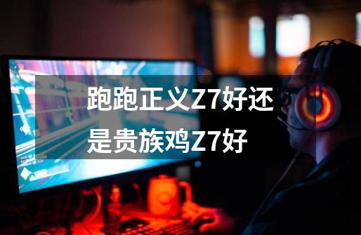 跑跑正义Z7好还是贵族鸡Z7+好-第1张-游戏信息-龙启网