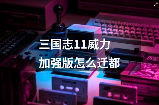 三国志11威力加强版怎么迁都-第1张-游戏信息-龙启网