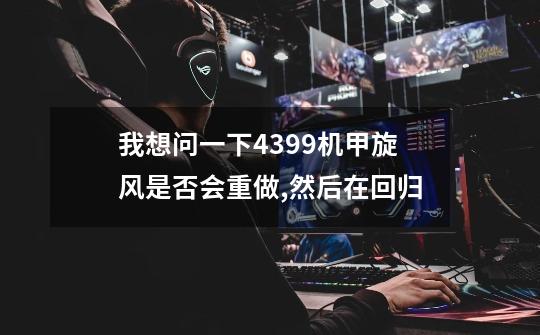 我想问一下4399机甲旋风是否会重做,然后在回归-第1张-游戏信息-龙启网