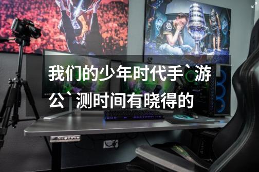我们的少年时代手`游公`测时间有晓得的-第1张-游戏信息-龙启网