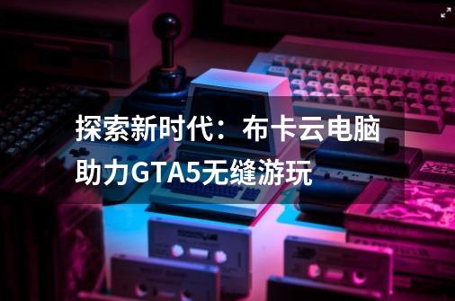 探索新时代:布卡云电脑助力GTA5无缝游玩-第1张-游戏信息-龙启网