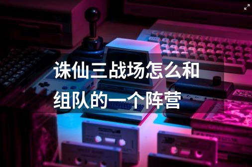 诛仙三战场怎么和组队的一个阵营-第1张-游戏信息-龙启网