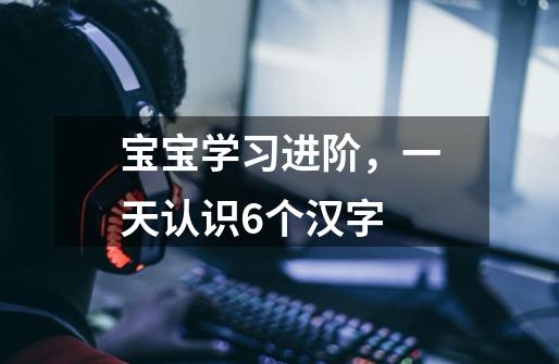 宝宝学习进阶,一天认识6个汉字-第1张-游戏信息-龙启网