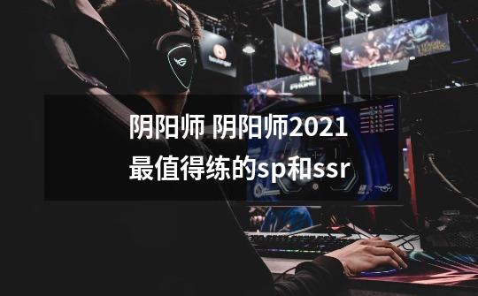 阴阳师 阴阳师2021最值得练的sp和ssr-第1张-游戏信息-龙启网