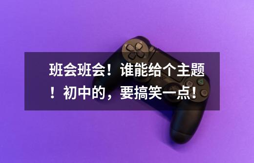 班会班会!谁能给个主题!初中的,要搞笑一点!-第1张-游戏信息-龙启网