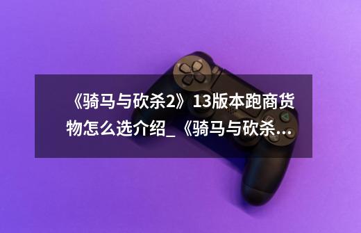 《骑马与砍杀2》1.3版本跑商货物怎么选介绍_《骑马与砍杀2》1.3版本跑商货物怎么选是什么-第1张-游戏信息-龙启网