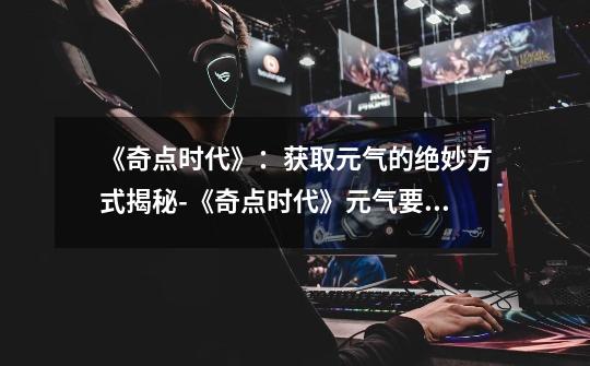 《奇点时代》:获取元气的绝妙方式揭秘-《奇点时代》元气要怎么获取-第1张-游戏信息-龙启网