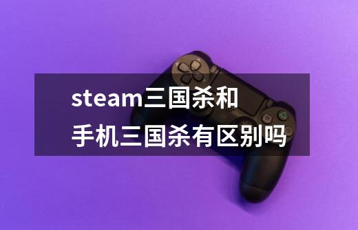 steam三国杀和手机三国杀有区别吗-第1张-游戏信息-龙启网