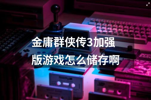 金庸群侠传3加强版游戏怎么储存啊-第1张-游戏信息-龙启网
