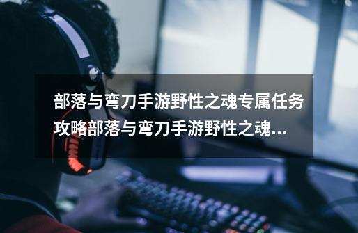 部落与弯刀手游野性之魂专属任务攻略部落与弯刀手游野性之魂专属任务怎么做-第1张-游戏信息-龙启网