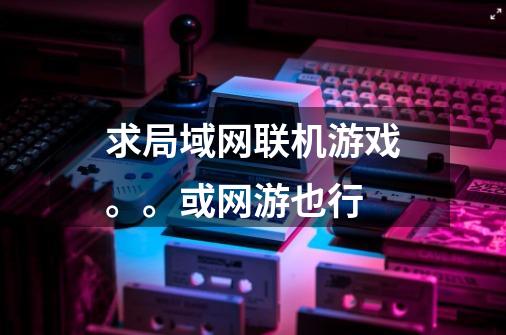 求局域网联机游戏。。或网游也行-第1张-游戏信息-龙启网
