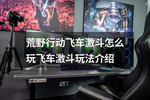 荒野行动飞车激斗怎么玩飞车激斗玩法介绍-第1张-游戏信息-龙启网