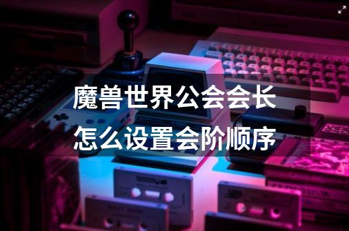 魔兽世界公会会长怎么设置会阶顺序-第1张-游戏信息-龙启网