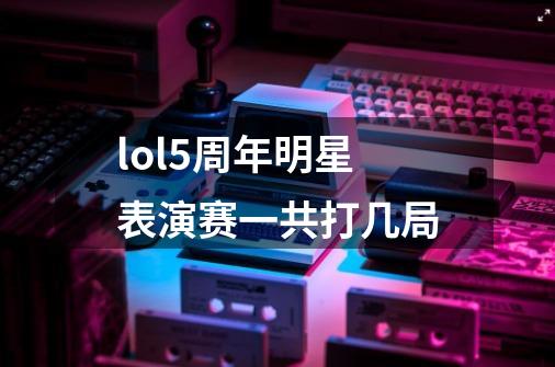 lol5周年明星表演赛一共打几局-第1张-游戏信息-龙启网