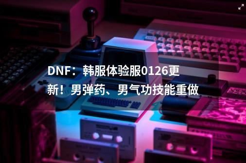 DNF:韩服体验服0126更新!男弹药、男气功技能重做-第1张-游戏信息-龙启网