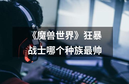 《魔兽世界》狂暴战士哪个种族最帅-第1张-游戏信息-龙启网