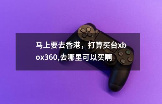 马上要去香港，打算买台xbox360,去哪里可以买啊-第1张-游戏信息-龙启网
