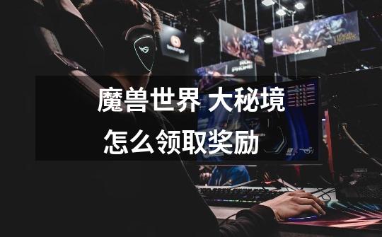 魔兽世界 大秘境 怎么领取奖励-第1张-游戏信息-龙启网