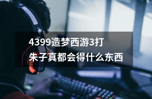 4399造梦西游3打朱子真都会得什么东西-第1张-游戏信息-龙启网