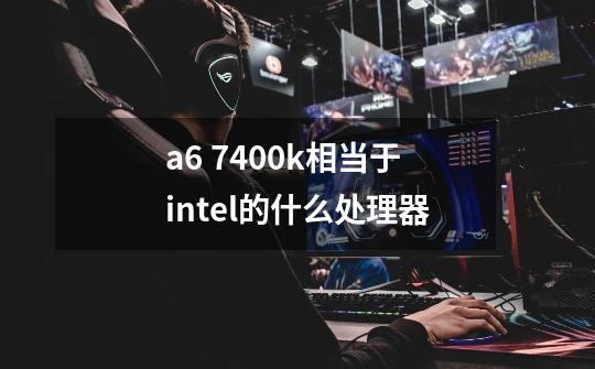 a6 7400k相当于intel的什么处理器-第1张-游戏信息-龙启网