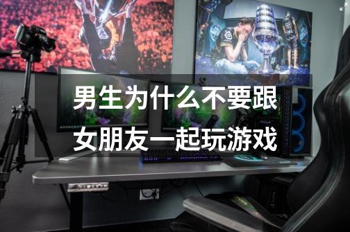 男生为什么不要跟女朋友一起玩游戏-第1张-游戏信息-龙启网