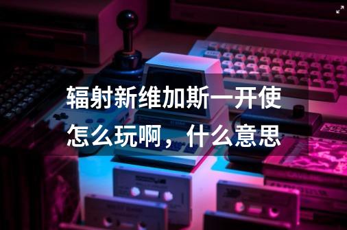 辐射新维加斯一开使怎么玩啊,什么意思-第1张-游戏信息-龙启网