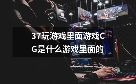 37玩游戏里面游戏CG是什么游戏里面的-第1张-游戏信息-龙启网