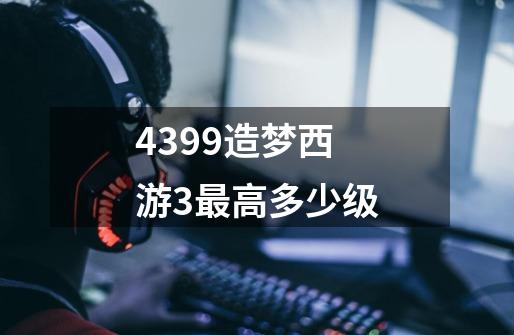 4399造梦西游3最高多少级-第1张-游戏信息-龙启网