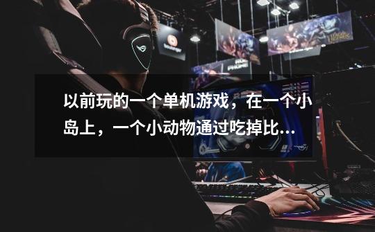 以前玩的一个单机游戏，在一个小岛上，一个小动物通过吃掉比自己小的动物变异成更大的动物-第1张-游戏信息-龙启网