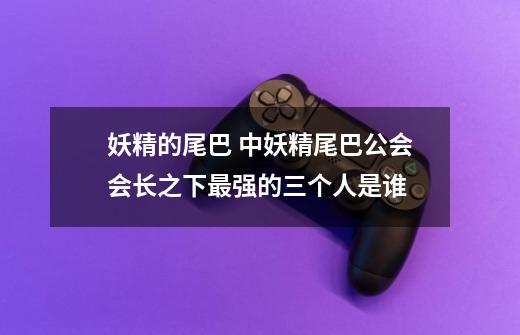妖精的尾巴 中妖精尾巴公会会长之下最强的三个人是谁-第1张-游戏信息-龙启网