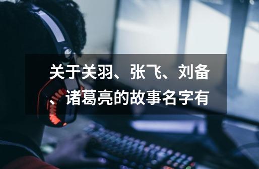 关于关羽、张飞、刘备、诸葛亮的故事名字有-第1张-游戏信息-龙启网