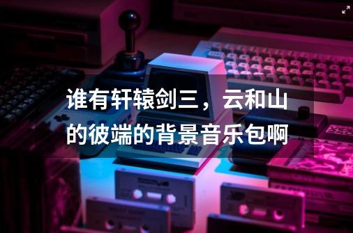 谁有轩辕剑三，云和山的彼端的背景音乐包啊-第1张-游戏信息-龙启网