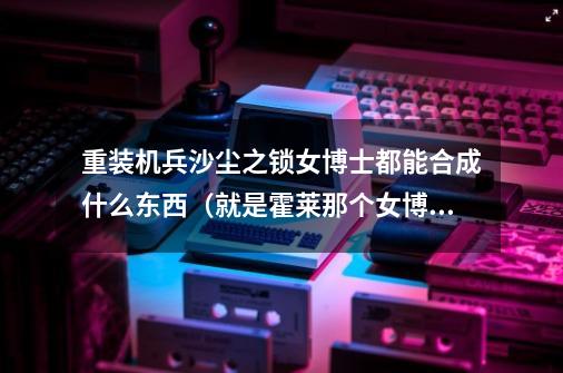 重装机兵沙尘之锁女博士都能合成什么东西(就是霍莱那个女博士)-第1张-游戏信息-龙启网