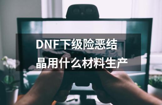 DNF下级险恶结晶用什么材料生产-第1张-游戏信息-龙启网