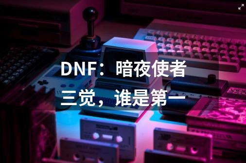 DNF:暗夜使者三觉,谁是第一-第1张-游戏信息-龙启网
