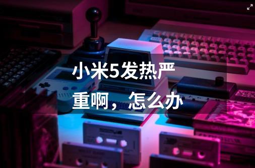 小米5发热严重啊，怎么办-第1张-游戏信息-龙启网