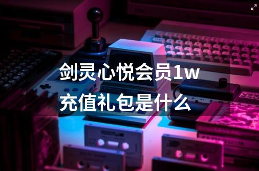 剑灵心悦会员1w充值礼包是什么-第1张-游戏信息-龙启网
