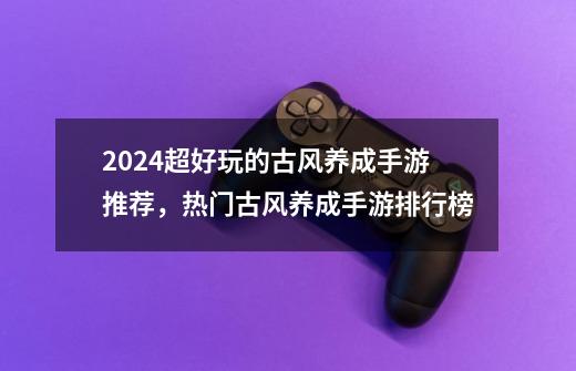 2024超好玩的古风养成手游推荐,热门古风养成手游排行榜-第1张-游戏信息-龙启网