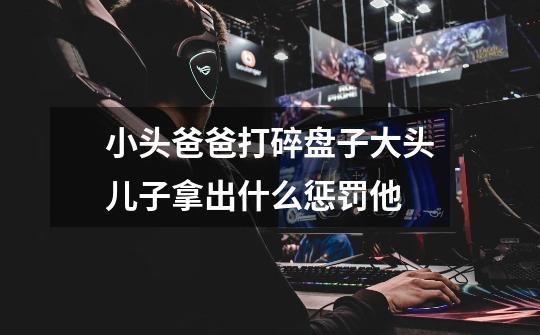 小头爸爸打碎盘子大头儿子拿出什么惩罚他-第1张-游戏信息-龙启网