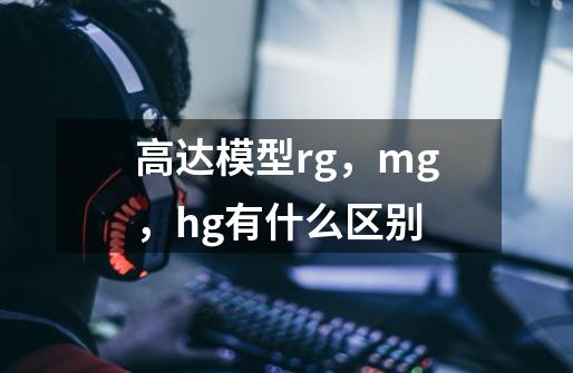 高达模型rg,mg,hg有什么区别-第1张-游戏信息-龙启网