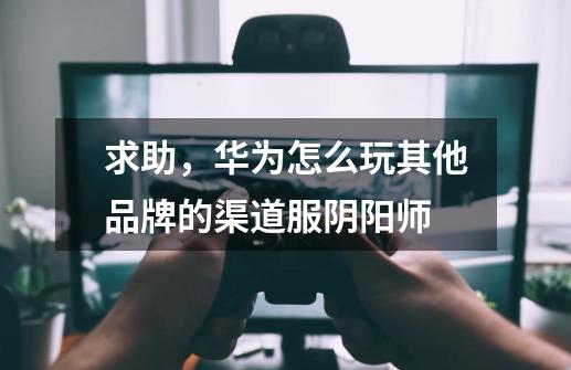 求助，华为怎么玩其他品牌的渠道服阴阳师-第1张-游戏信息-龙启网