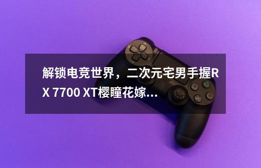 解锁电竞世界,二次元宅男手握RX 7700 XT樱瞳花嫁开启决战-第1张-游戏信息-龙启网