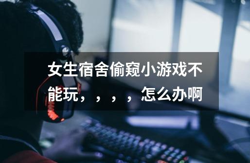 女生宿舍偷窥小游戏不能玩,,,,怎么办啊-第1张-游戏信息-龙启网