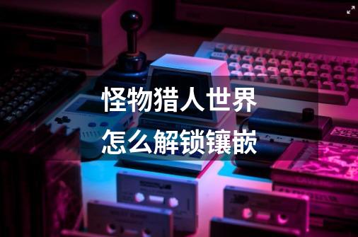 怪物猎人世界怎么解锁镶嵌-第1张-游戏信息-龙启网