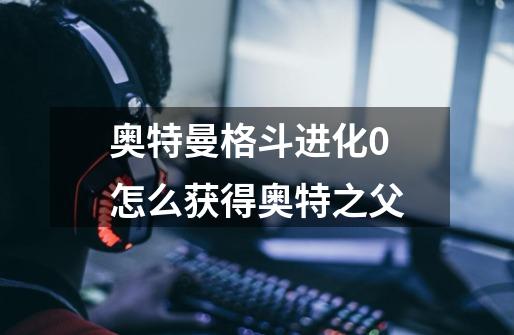 奥特曼格斗进化0怎么获得奥特之父-第1张-游戏信息-龙启网