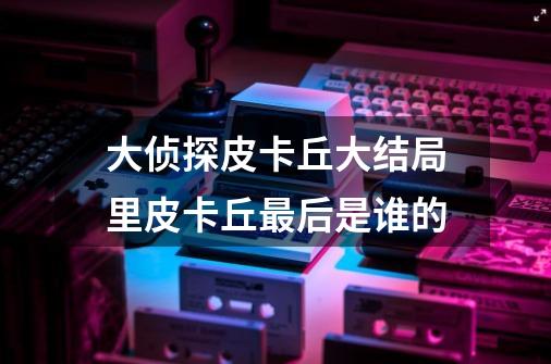 大侦探皮卡丘大结局里皮卡丘最后是谁的-第1张-游戏信息-龙启网