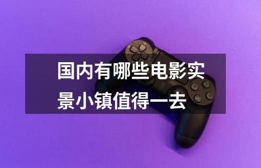国内有哪些电影实景小镇值得一去-第1张-游戏信息-龙启网